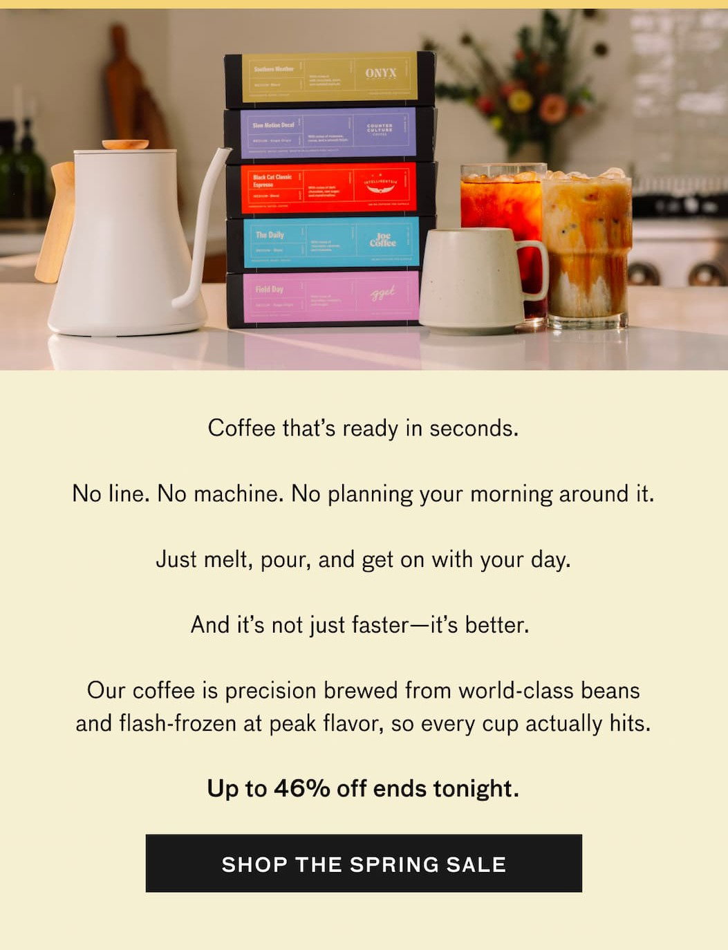 Coffee that's ready in seconds. No line. No machine. No planning your morning around it. Just melt, pour, and get on with your day. And it's not just faster—it's better. Brewed from world-class beans and frozen at peak flavor, so every cup actually hits. Your last chance to get up to 46% off ends tonight. SHOP THE SPRING SALE.
