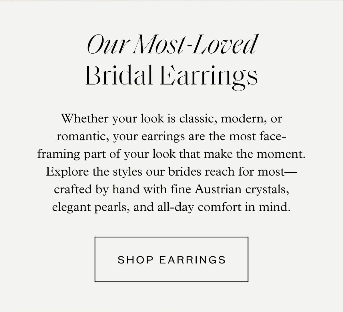 Our Most-Loved Bridal Earrings - Whether your look is classic, modern, or romantic, your earrings are the most face-framing part of your look that make the moment. Explore the styles our brides reach for most—crafted by hand with fine Austrian crystals, elegant pearls, and all-day comfort in mind. - Shop Earrings