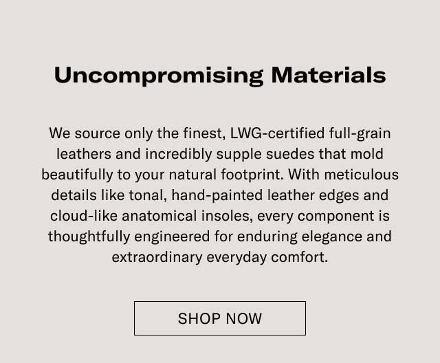 Uncompromising Materials We source only the finest, LWG-certified full-grain leathers and incredibly supple suedes that mold beautifully to your natural footprint. With meticulous details like tonal, hand-painted leather edges and cloud-like anatomical insoles, every component is thoughtfully engineered for enduring elegance and extraordinary everyday comfort. EXPLORE THE CRAFTSMANSHIP