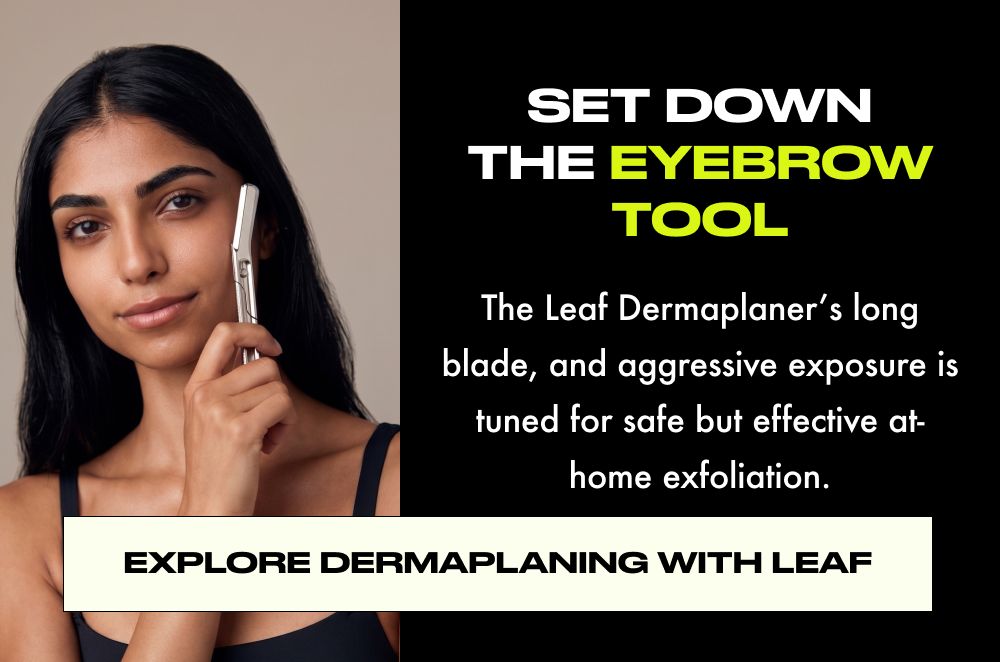 SET DOWN THE EYEBROW TOOL  The Leaf Dermaplaner's long blade, and aggressive exposure is tuned for safe but effective at- home exfoliation.