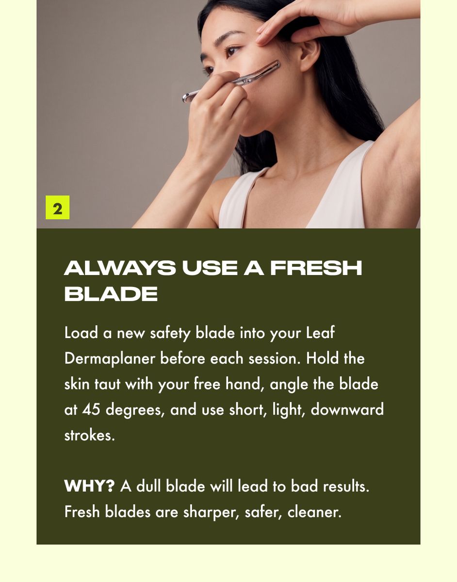 ALWAYS USE A FRESH BLADE  Load a new safety blade into your Leaf Dermaplaner before each session. Hold the skin taut with your free hand, angle the blade at 45 degrees, and use short, light, downward strokes.  WHY? A dull blade will lead to bad results. Fresh blades are sharper, safer, cleaner.