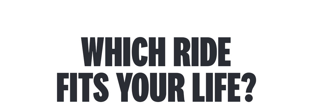 WHICH RIDE FITS YOUR LIFE? 
