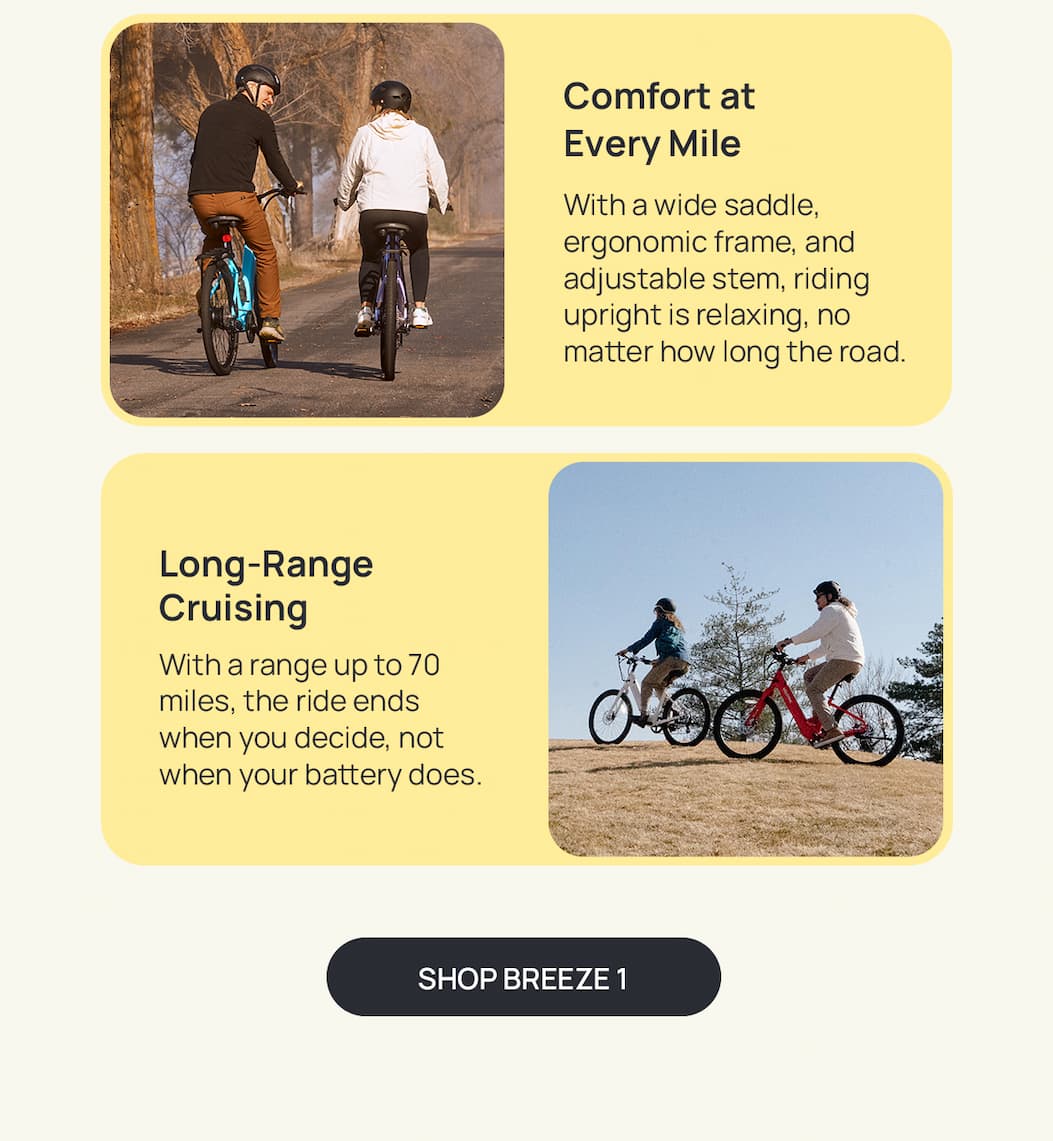 Comfort at Every Mile Copy: With a wide saddle, ergonomic frame, and adjustable stem, riding upright is relaxing, no matter how long the road.  SH: Long-Range Cruising Copy: With a range up to 70 miles, the ride ends when you decide, not when your battery does. [SHOP BREEZE 1]