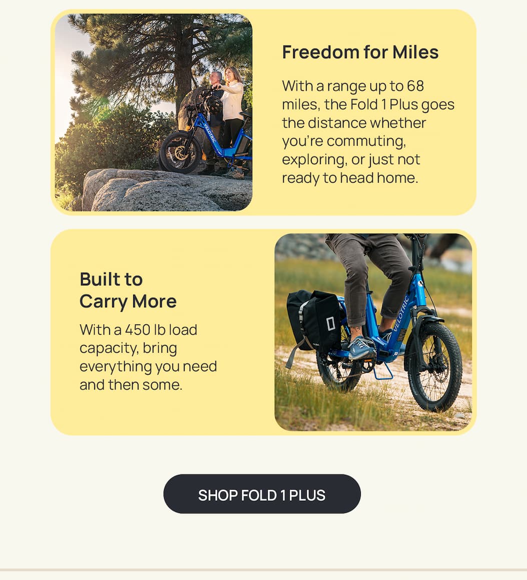 Freedom for Miles Copy: With a range up to 68 miles, the Fold 1 Plus goes the distance whether you're commuting, exploring, or just not ready to head home.  SH: Built to Carry More Copy: With a 450 lb load capacity, bring everything you need and then some. [SHOP FOLD 1 PLUS]