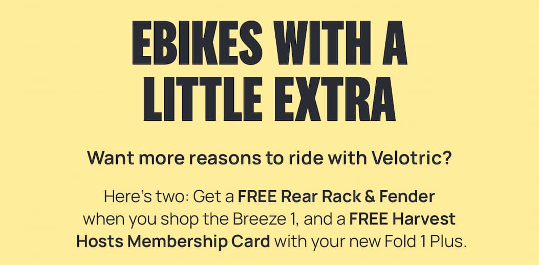 EBIKES WITH A LITTLE EXTRA | Want more reasons to ride with Velotric? Want more reasons to ride with Velotric? Here’s two: Get a FREE Rear Rack & Fender when you shop the Breeze 1, and a FREE Membership Card with your new Fold 1 Plus.  