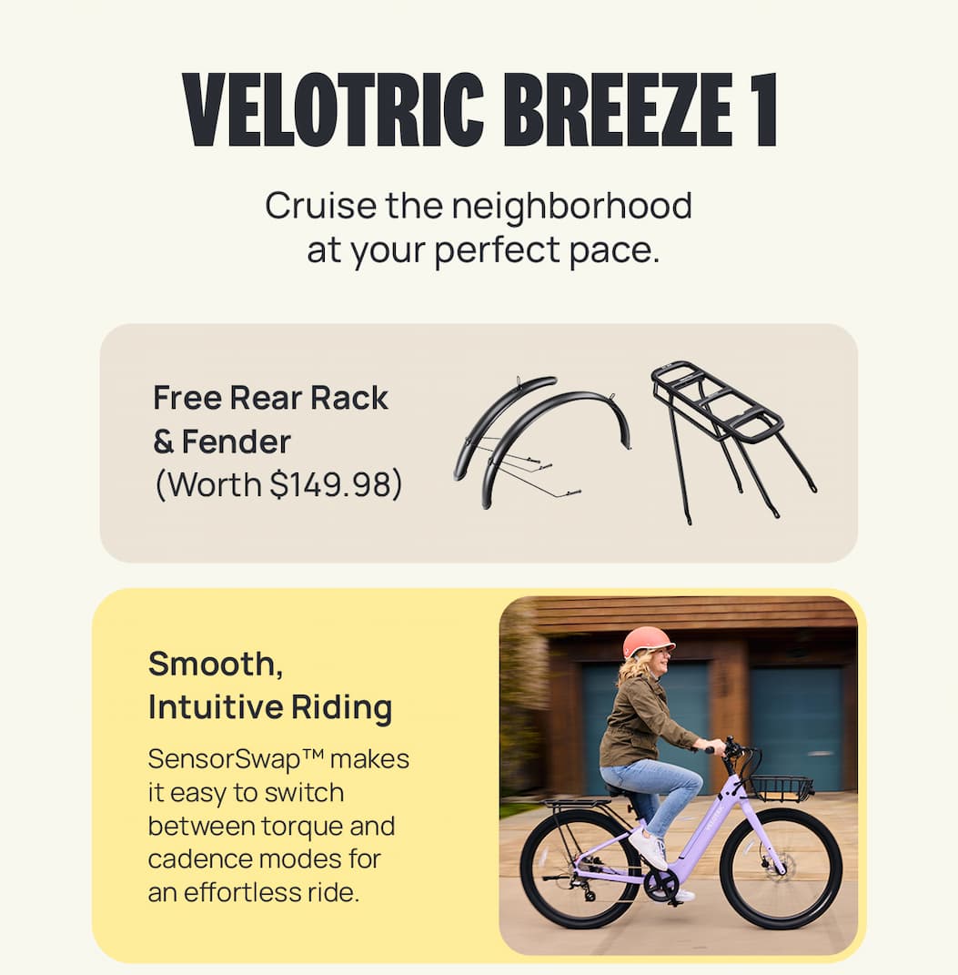 VELOTRIC BREEZE 1 Cruise the neighborhood at your perfect pace. Smooth, Intuitive Riding Copy: SensorSwap™ makes it easy to switch between torque and cadence modes for an effortless ride. 