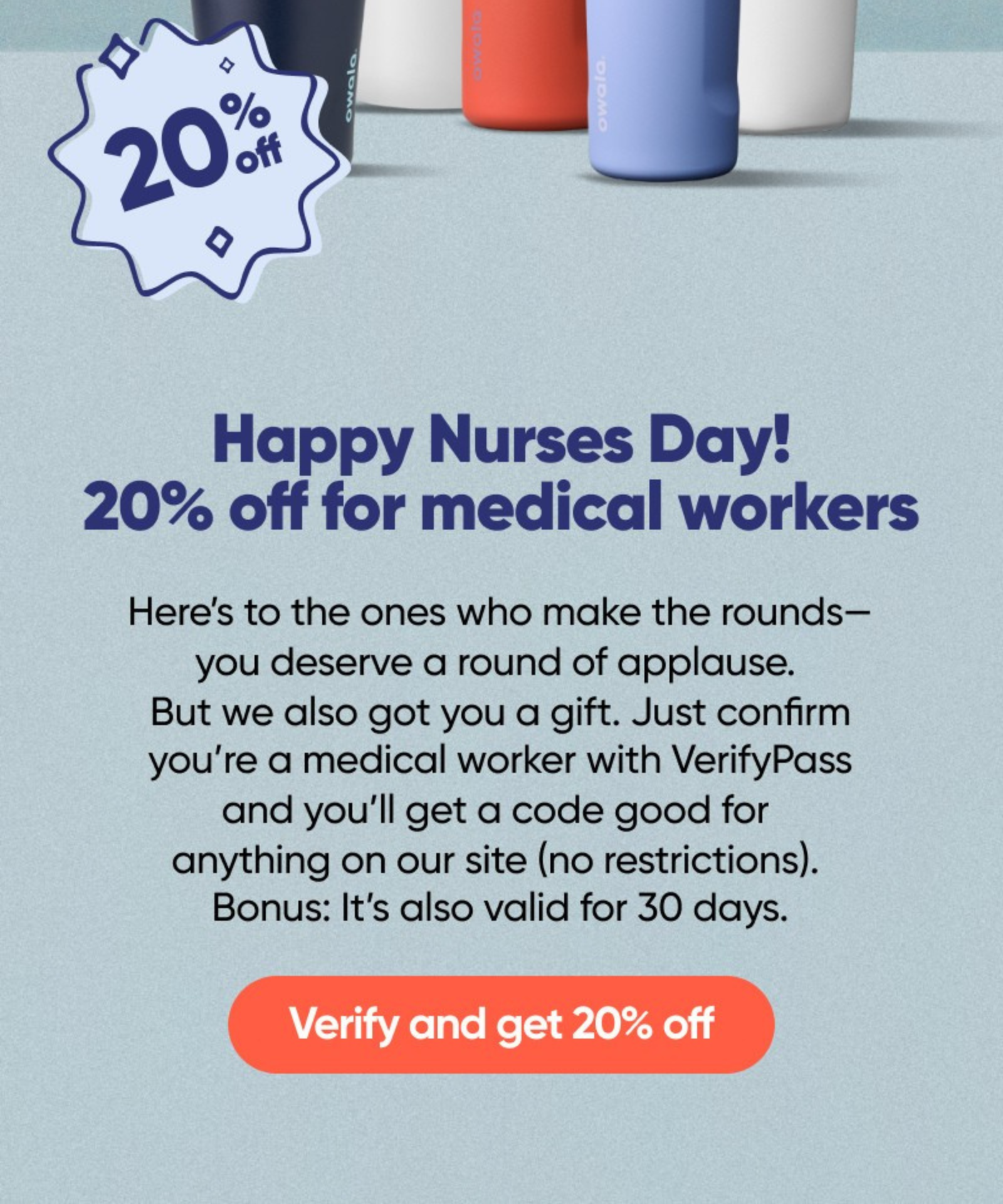 Happy Nurses Day! Here’s to the ones who make the rounds—you deserve a round of applause. But we also got you a gift. Just confirm you’re a medical worker with VerifyPass and you’ll get a code good for anything on our site (no restrictions). Bonus: It’s also valid for 30 days.