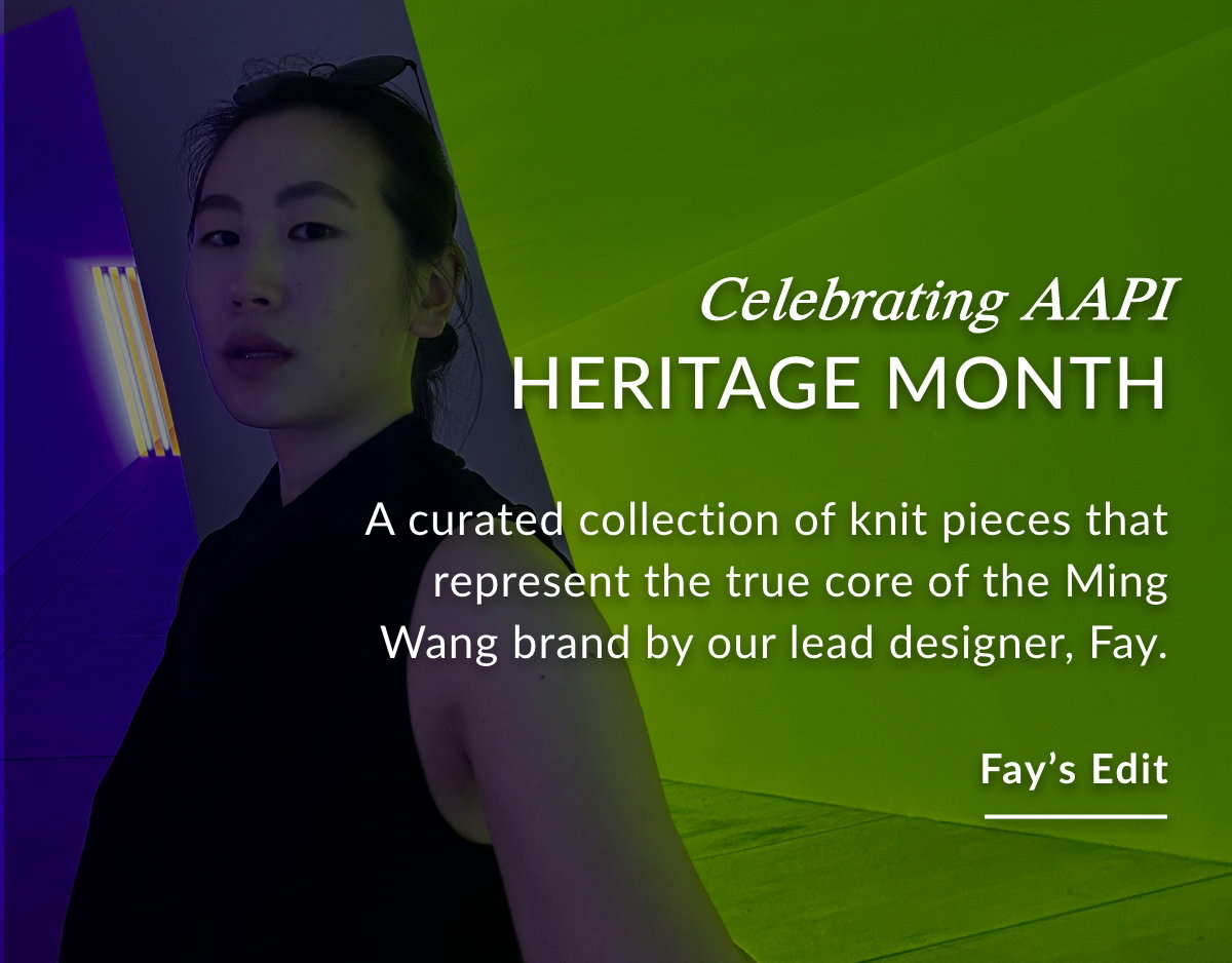 CELEBRATING AAPI HERITAGE MONTH - A curated collection of knit pieces that represent the true core of the Ming Wang brand by our lead designer, Fay.  FAY'S EDIT >>