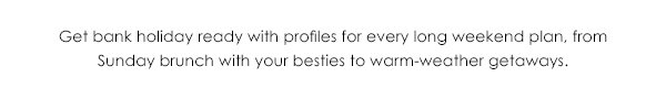 Get bank holiday ready with profiles for every long weekend plan, from Sunday brunch with your besties to warm-weather getaways.
