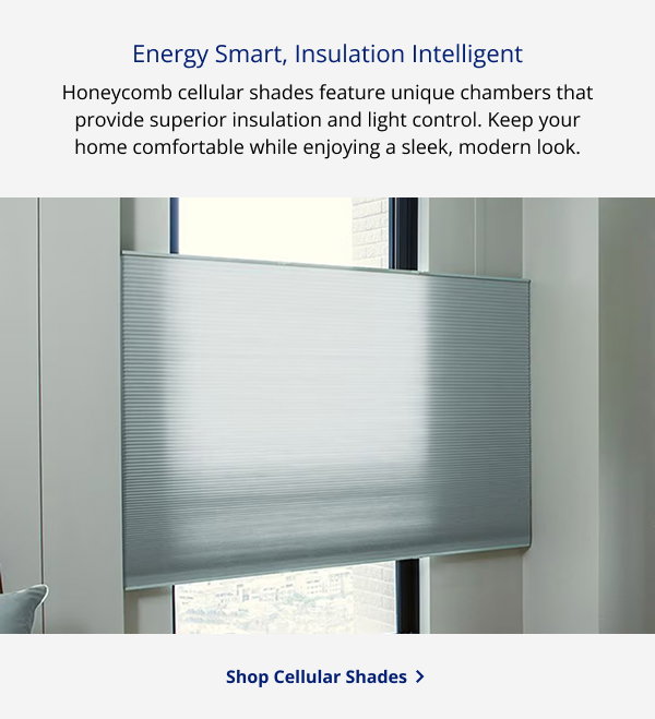 Energy Smart, Insulation Intelligent  | Honeycomb cellular shades feature unique chambers that provide superior insulation and light control. Keep your home comfortable while enjoying a sleek, modern look. | SHOP CELLULAR SHADES >
