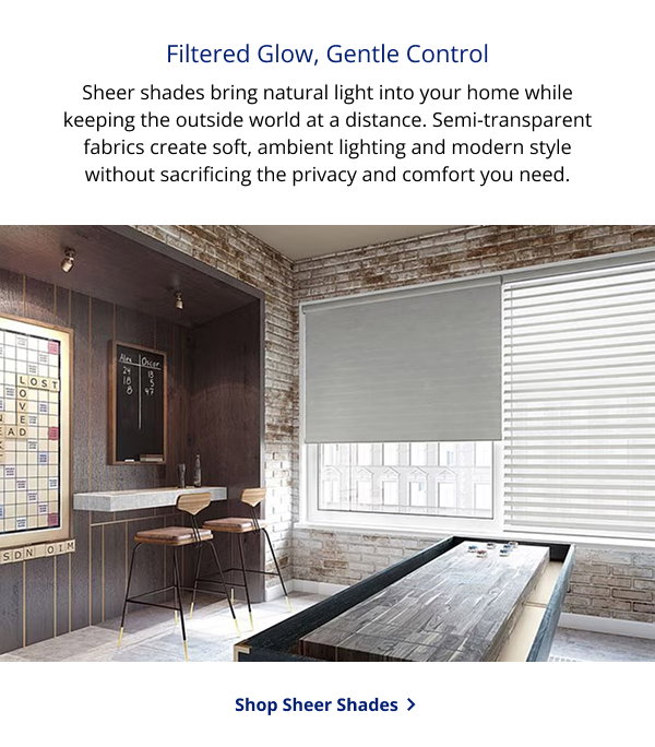 Filtered Glow, Gentle Control | Sheer shades bring natural light into your home while keeping the outside world at a distance. Semi-transparent fabrics create soft, ambient lighting and modern style without sacrificing the privacy and comfort you need. | SHOP SHEER SHADES >