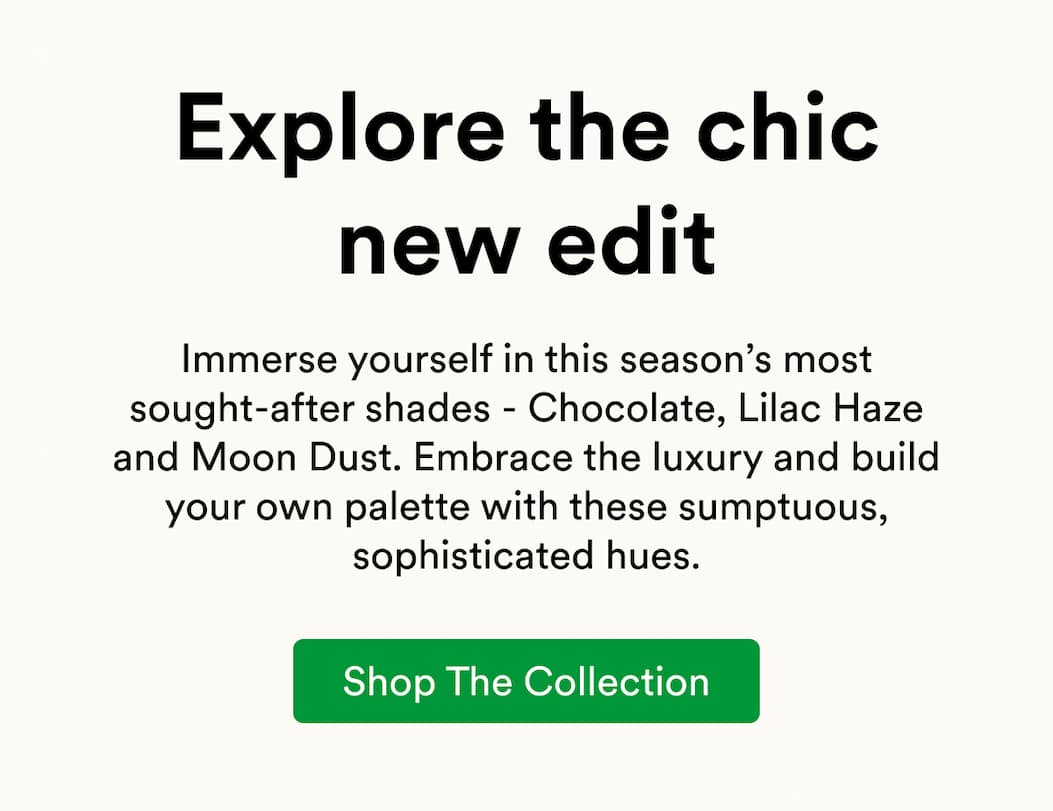 Immerse yourself in this season’s most sought-after shades - Chocolate, Lilac Haze and Moon Dust. Embrace the luxury and build your own palette with these sumptuous, sophisticated hues.
