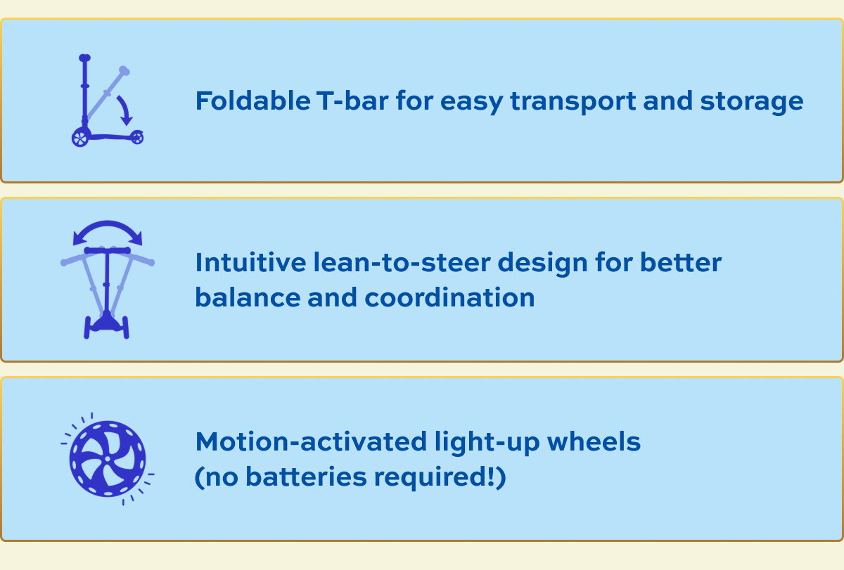Foldable T-bar for easy transport and storage Intuitive lean-to-steer design for better balance and coordination Motion-activated light-up wheels (no batteries required!)