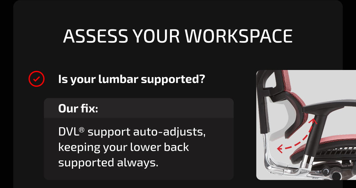 Assess Your Workspace. Is your lumbar supported? Our fix: DVL® support auto-adjusts, keeping your lower back supported always.