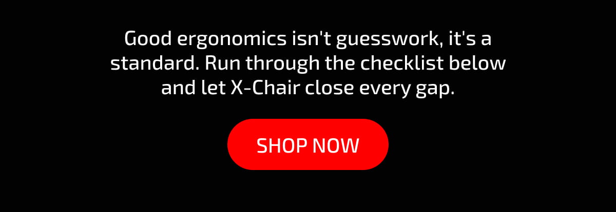 Good ergonomics isn't guesswork, it's a standard. Run through the checklist below and let X-Chair close every gap. Shop now