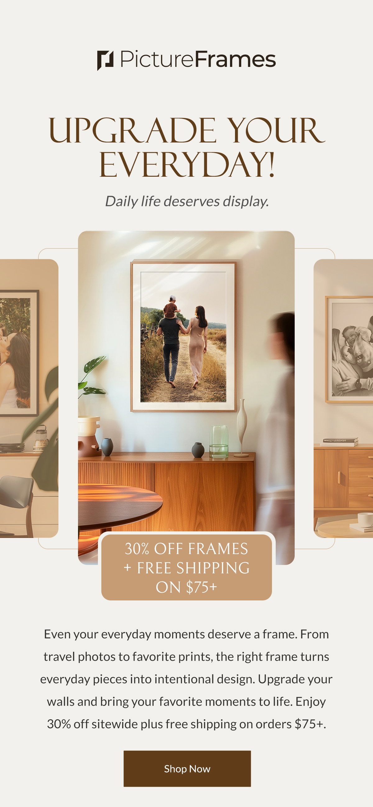 Upgrade Your Everyday! Daily life deserves display. Even your everyday moments deserve a frame. From travel photos to favorite prints, the right frame turns everyday pieces into intentional design. Upgrade your walls and bring your favorite moments to life. Enjoy 30% off sitewide plus free shipping on orders $75+. Shop Now.