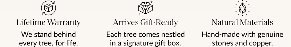 Lifetime Warranty We stand behind every tree, for life. Arrives Gift-Ready Each tree comes nestled in a signature gift box. Natural Materials Hand-made with genuine stones and copper.