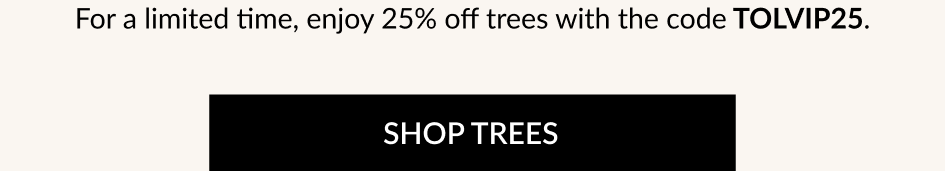 For a limited time, enjoy 25% off trees with the code TOLVIP25. SHOP TREES
