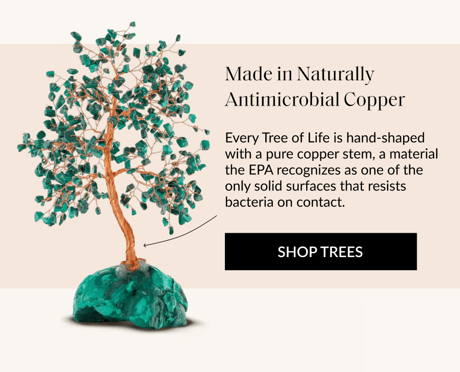 Made in Naturally Antimicrobial Copper Every Tree of Life is hand-shaped with a pure copper stem, a material the EPA recognizes as one of the only solid surfaces that resists bacteria on contact. SHOP TREES