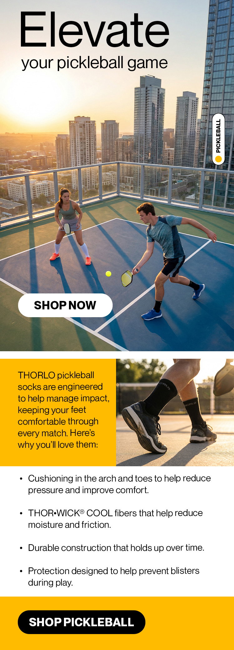 Elevate your pickleball game  Thorlo pickleball socks are engineered to help manage impact, keeping your feet comfortable through every match. Here’s why you’ll love them:  ● Cushioning in the arch and toes to help reduce pressure and improve comfort ● THOR•WICK® COOL fibers that help reduce moisture and friction ● Durable construction that holds up over time ● Protection designed to help prevent blisters during play