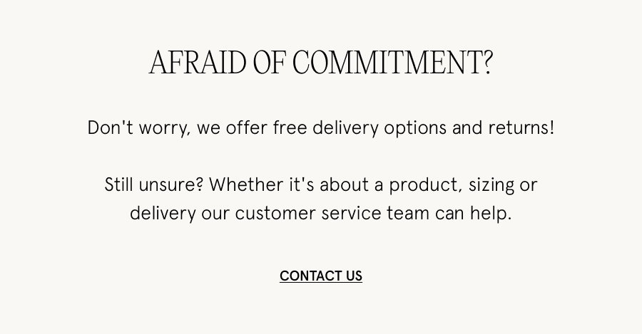 Afraid of commitment? Don't worry, we offer free delivery options and returns! Still unsure? Whether it's about a product, sizing or delivery our customer service team can help. CONTACT US