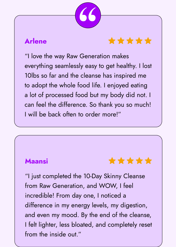 “I love the way Raw Generation makes everything seamlessly easy to get healthy. I did the detox cleanse, followed by the skinny cleanse. I lost 10lbs so far & doing these two cleanses back to back has inspired me to adopt the whole food life. I enjoyed eating a lot of processed food but my body did not. I can feel the difference in just doing the cleanses for 20 days. So thank you sooo much! I will be back often to order more!” - Arlene 