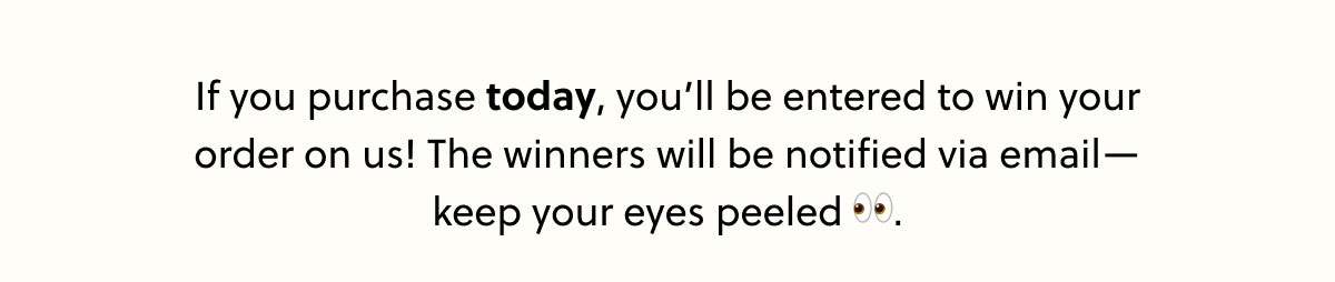 If you purchase today, you'll be entered to win your order on us! The winners will be notified via email - keep your eyes peeled. 