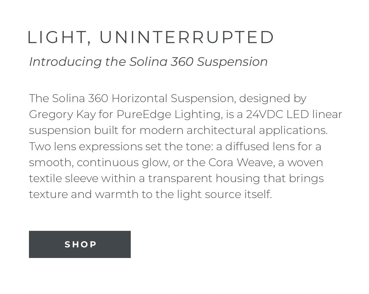The Solina 360
 Horizontal Suspension, designed by Gregory Kay for PureEdge Lighting, is a 24VDC LED linear suspension built for modern architectural applications. Two lens expressions set the tone: a diffused lens for a smooth, continuous glow, or the Cora Weave, a woven textile sleeve within a transparent housing that brings texture and warmth to the light source itself.