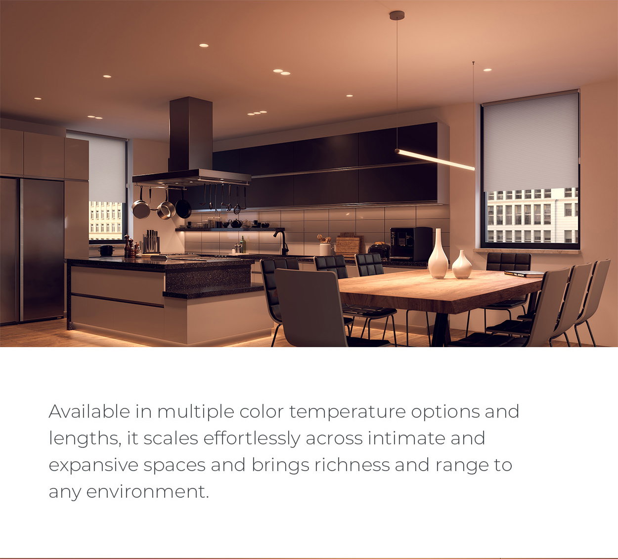 Available in multiple color temperature options and lengths, it scales effortlessly across intimate and expansive spaces and brings richness and range to any environment.