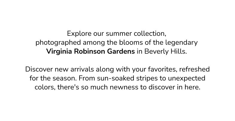 Explore our summer collection, photographed among the blooms of the legendary Virginia Robinson Gardens in Beverly Hills. Discover new arrivals along with your favorites, refreshed for the season. From sun-soaked stripe to unexpected colors, there's so much newness to discover in here. 