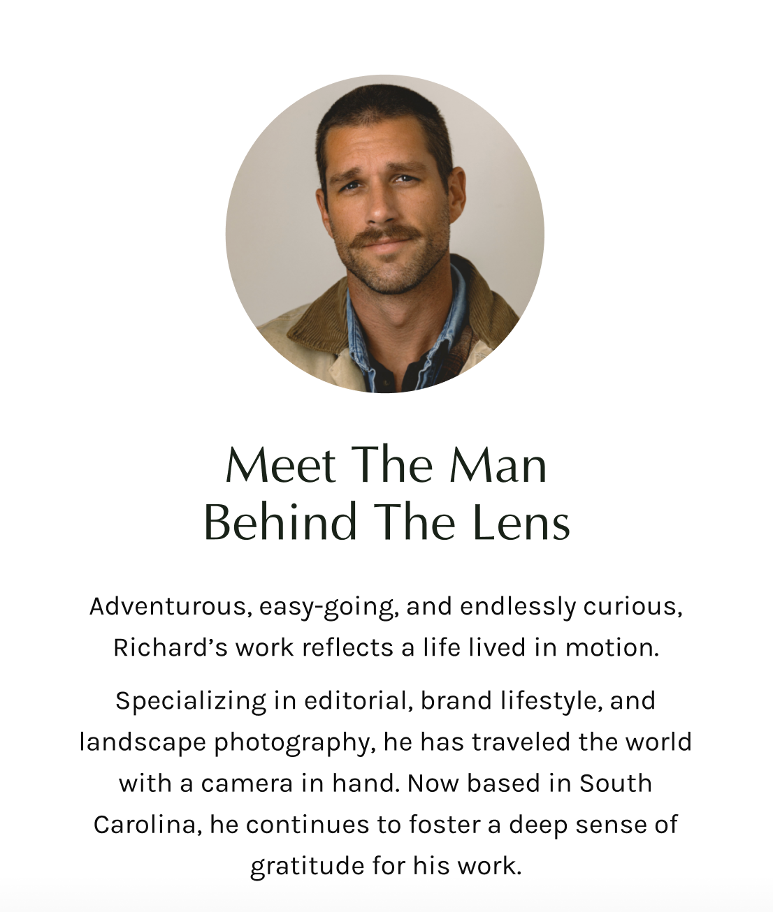 Adventurous, easy-going, and endlessly curious, Richard’s work reflects a life lived in motion. Specializing in editorial, brand lifestyle, and landscape photography, he has traveled the world with a camera in hand. Now based in South Carolina, he continues to foster a deep sense of gratitude for his work.