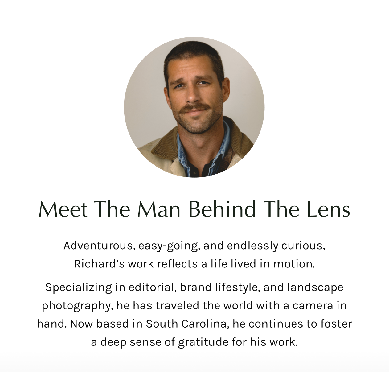Adventurous, easy-going, and endlessly curious, Richard’s work reflects a life lived in motion. Specializing in editorial, brand lifestyle, and landscape photography, he has traveled the world with a camera in hand. Now based in South Carolina, he continues to foster a deep sense of gratitude for his work.