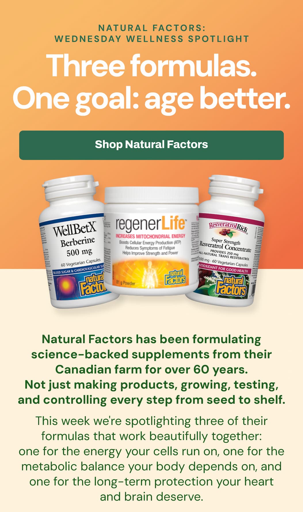 Natural Factors: Wednesday Wellness Spotlight Three formulas. One goal: age better. Natural Factors has been formulating science-backed supplements from their Canadian farm for over 60 years. Not just making products, growing, testing, and controlling every step from seed to shelf. This week we're spotlighting three of their formulas that work beautifully together: one for the energy your cells run on, one for the metabolic balance your body depends on, and one for the long-term protection your heart and brain deserve.