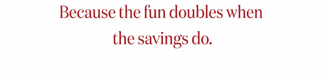 Because the Fun doubles when the savings do.