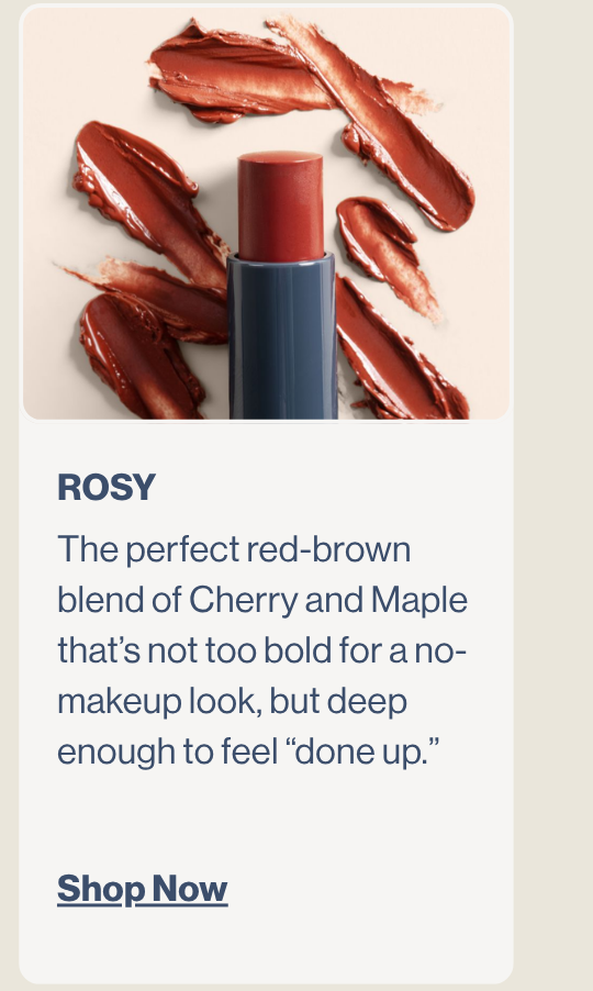 Rosy. The perfect red-brown blend of Cherry and Maple that’s not too bold for a no-makeup look, but deep enough to feel “done up.” (This is the original shade, but with an improved formula and packaging).