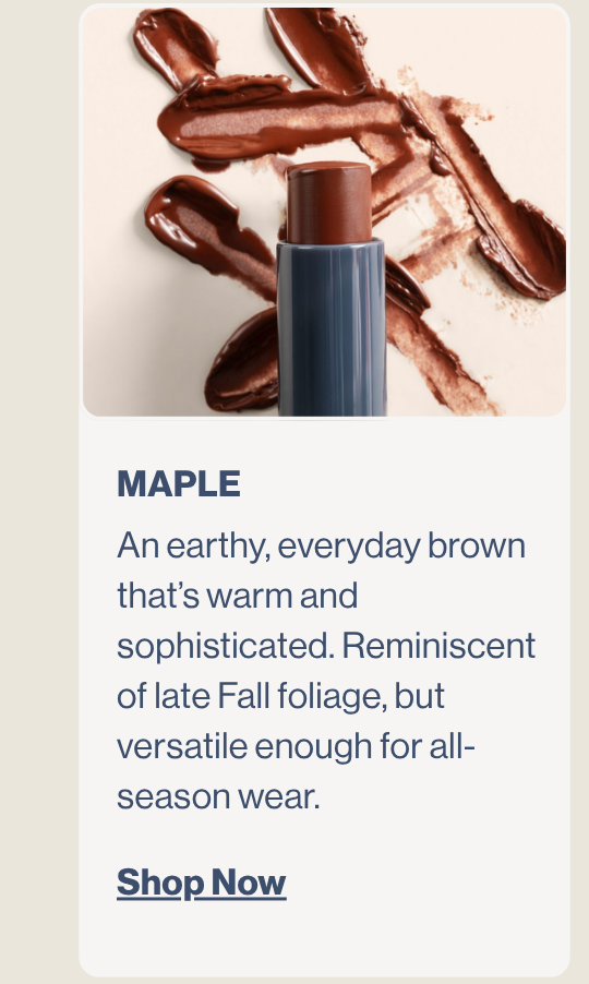Maple. An earthy, everyday brown that’s warm and sophisticated. Reminiscent of late Fall foliage, but versatile enough for all-season wear.