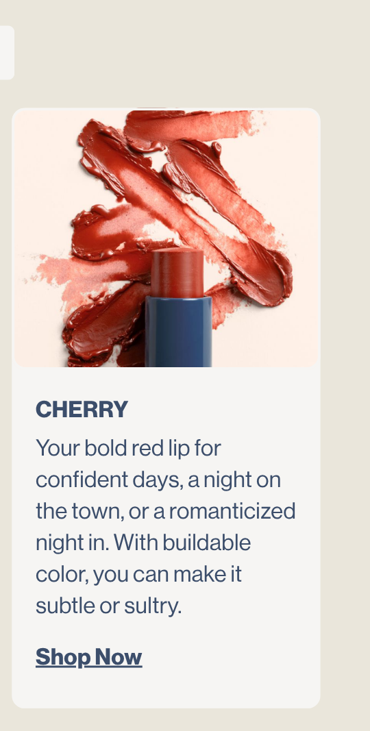 Cherry. Your bold red lip for confident days, a night on the town, or a romanticized night in. With buildable color, you can make it subtle or sultry.