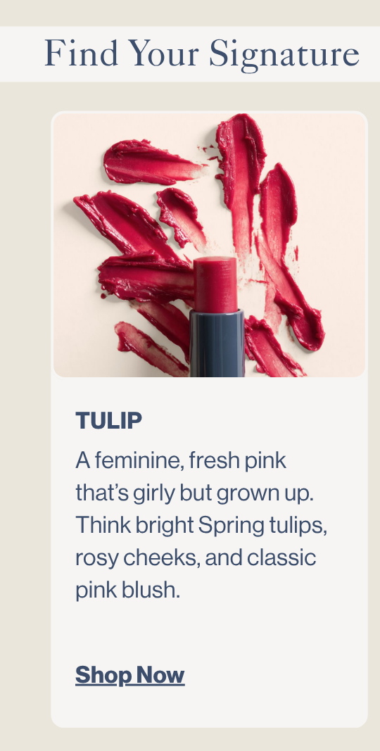 Tulip. A feminine, fresh pink that’s girly but grown up. Think bright Spring tulips, rosy cheeks, and classic pink blush.