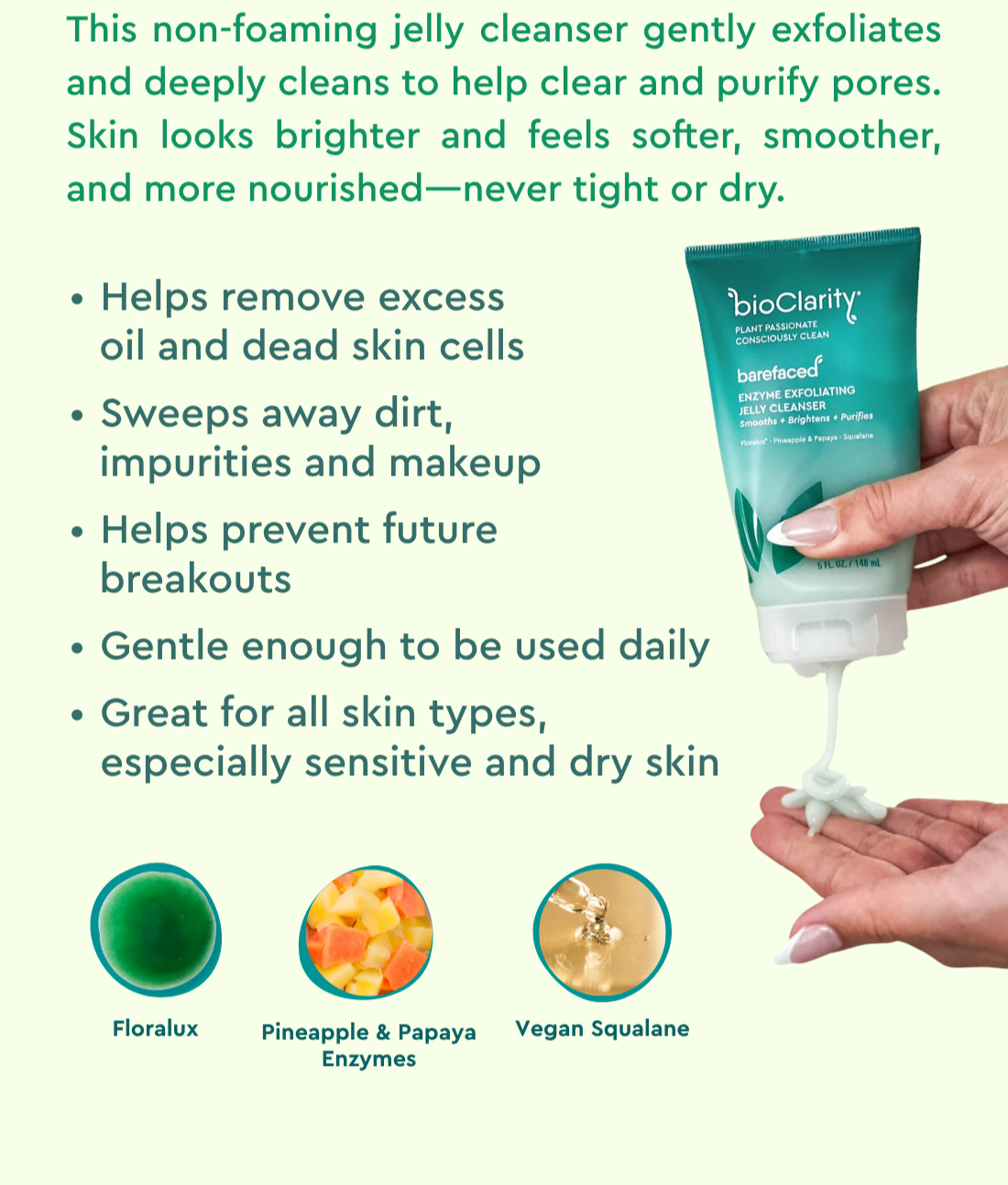 This non-foaming jelly cleanser gently exfoliates and deeply cleans to help clear and purify pores. Skin looks brighter and feels softer, smoother, and more nourished—never tight or dry.   -Helps remove excess oil and dead skin cells   - Sweeps away dirt, impurities and makeup   - Helps prevent future breakouts   - Great for all skin types – especially sensitive and dry skin   - Gentle enough to be used daily   Pineapple & Papaya Enzymes / Vegan Squalane / Floralux