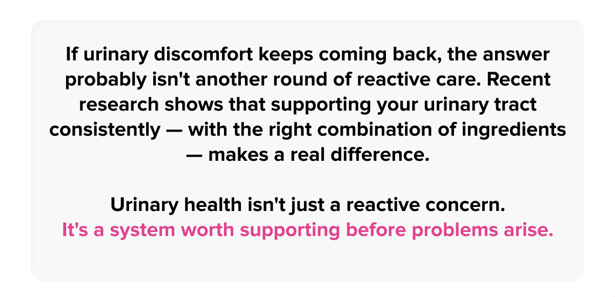 If urinary discomfort keeps coming back, the answer probably isn't another round of reactive care. Recent research shows that supporting your urinary tract consistently — with the right combination of ingredients — makes a real difference. | Urinary health isn't just a reactive concern. It's a system worth supporting before problems arise.