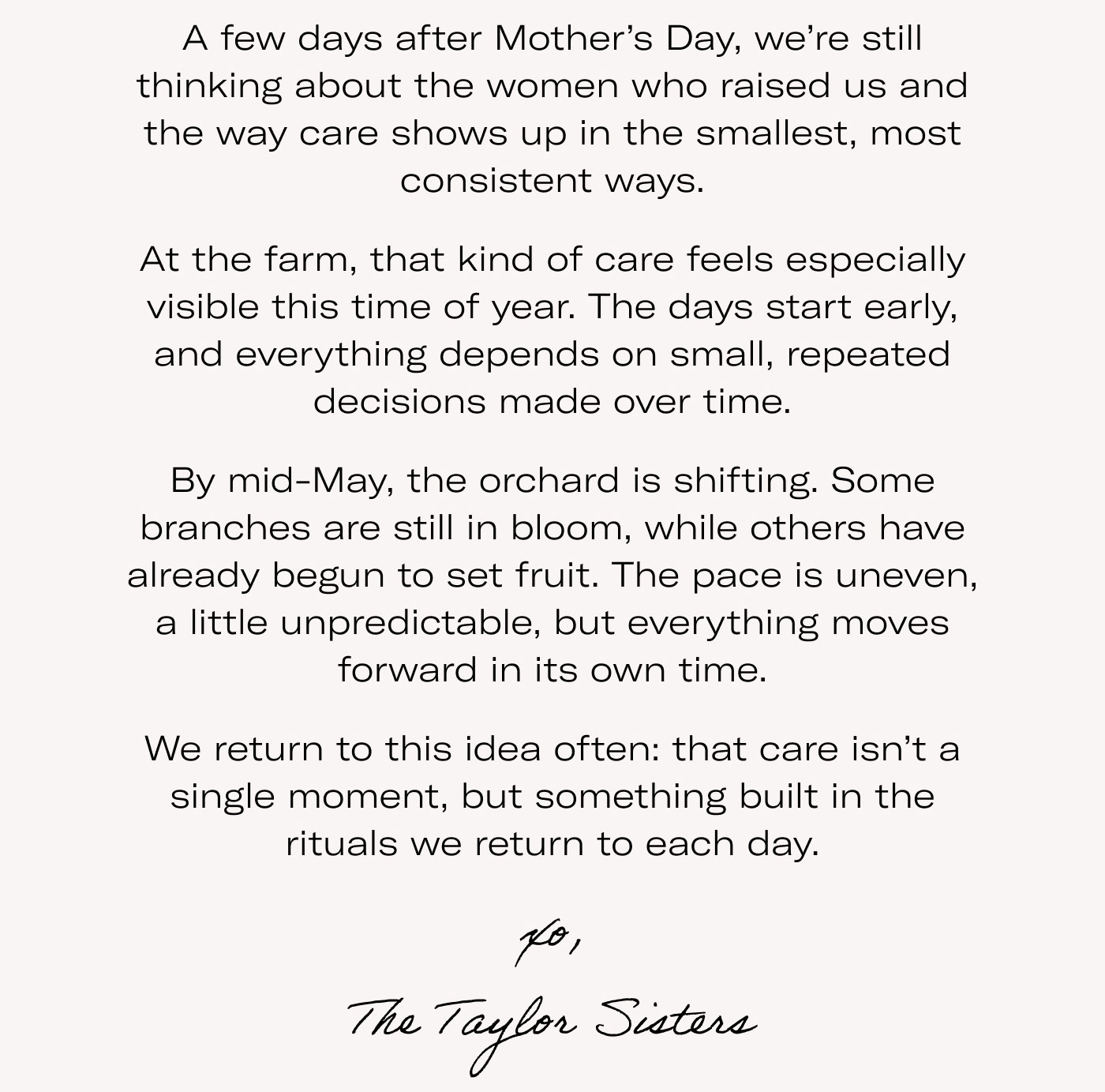 A few days after Mother’s Day, we’re still thinking about the women who raised us and the way care shows up in the smallest, most consistent ways.  At the farm, that kind of care feels especially visible this time of year. The days start early, and everything depends on small, repeated decisions made over time.  By mid-May, the orchard is shifting. Some branches are still in bloom, while others have already begun to set fruit. The pace is uneven, a little unpredictable, but everything moves forward in its own time.  We return to this idea often: that care isn’t a single moment, but something built in the rituals we return to each day.  xo, The Taylor Sisters