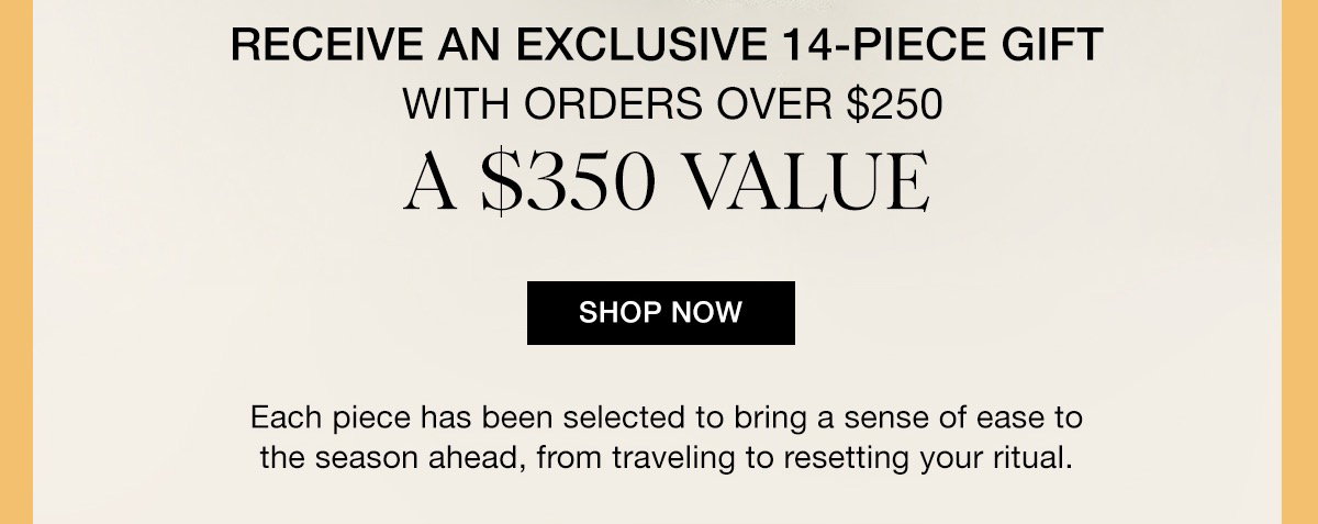 RECEIVE AN EXCLUSIVE 14-PIECE GIFT WITH ORDERS OVER $250 A $350 VALUE SHOP NOW Each piece has been selected to bring a sense of ease to the season ahead, from traveling to resetting your ritual.