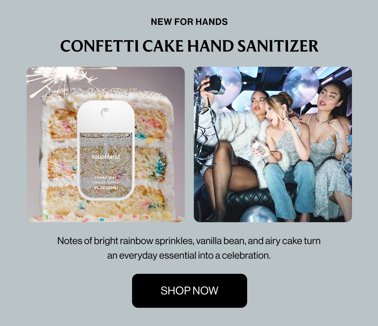 NEW FOR HANDS CONFETTI CAKE HAND SANITIZER Notes of bright rainbow sprinkles, vanilla bean, and airy cake turn an everyday essential into a celebration. Shop Now