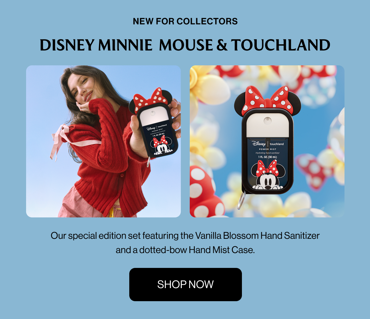NEW FOR COLLECTORS DISNEY MINNIE  MOUSE & TOUCHLAND Our special edition set featuring the Vanilla Blossom Hand Sanitizer and a dotted-bow Hand Mist Case. Shop Now
