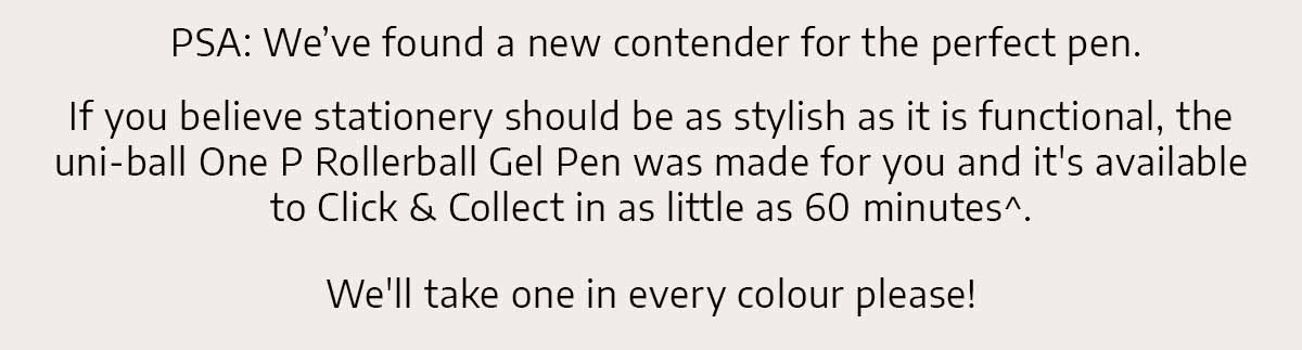  PSA: We've found a new contender for the perfect pen. If you believe stationery should be as stylish as it is functional, the Uni-ball One P was made for you and it's available to Click & Collect in as little as 60 minutes^. We'll take one in every colour please!