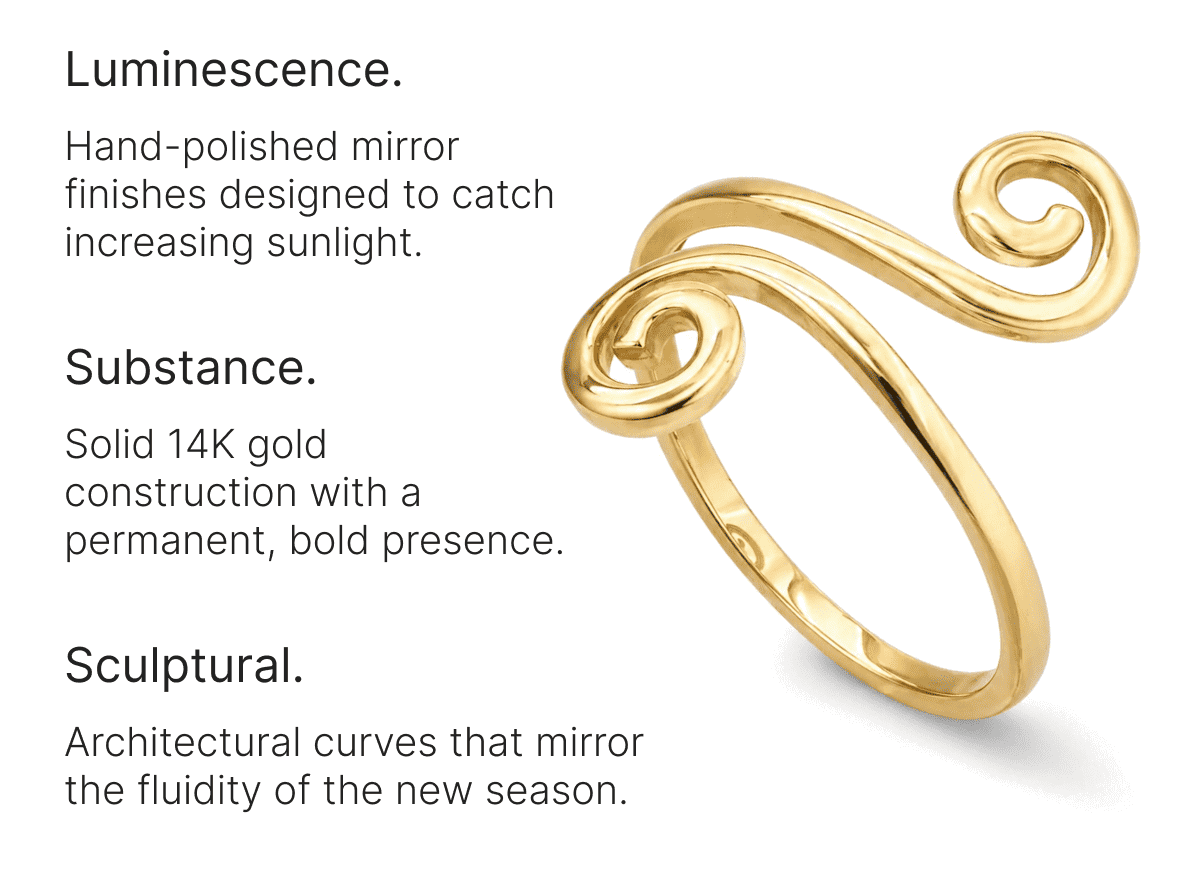 Luminescence. Hand-polished mirror finishes designed to catch increasing sunlight. Substance. Solid 14K gold construction with a permanent, bold presence. Sculptural. Architectural curves that mirror the fluidity of the new season.