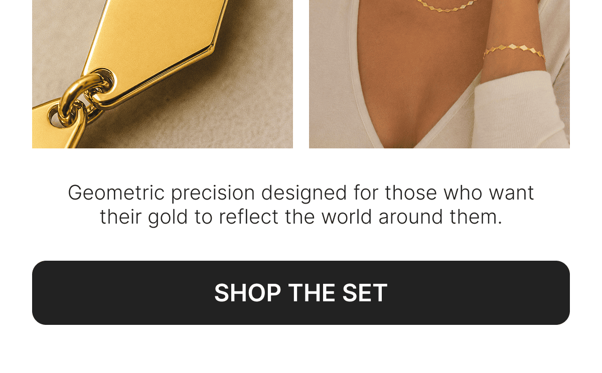 Geometric precision designed for those who want their gold to reflect the world around them. SHOP THE SET. 