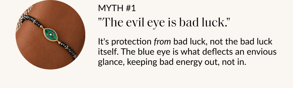 MYTH #1 "The evil eye is bad luck" It's protection from bad luck, not the bad luck itself. The blue eye is what deflects an envious glance, keeping bad energy out, not in.