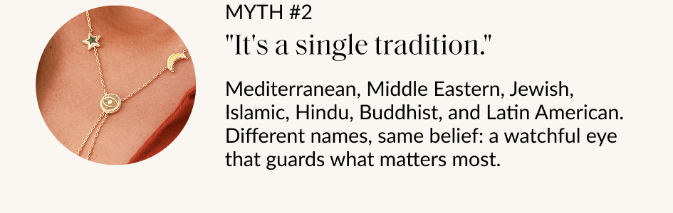 MYTH #2 "It's a single tradition." Mediterranean, Middle Eastern, Jewish, Islamic, Hindu, Buddhist, and Latin American. Different names, same belief: a watchful eye that guards what matters most.