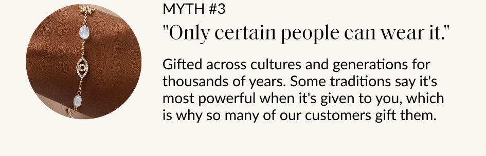 MYTH #3 "Only certain people can wear it." Gifted across cultures and generations for thousands of years. Some traditions say it's most powerful when it's given to you, which is why so many of our customers gift them. SHOP EVIL EYE